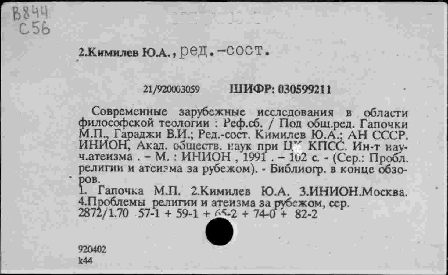 ﻿68ЧЧ
С5Ь
2.Кимилев ЮЛ.» реД. —СОСТ.
21/920003059	ШИФР: 030599211
Современные зарубежные исследования в области философской теологии : Реф.сб. / Под общ.ред. Тапочки М.П., Гараджи В.И.; Ред.-сост. Кимилев Ю.А - АН СССР. ИНИОН, Акад, обществ, наук при Ц" КПСС. Ин-т нау-ч.атеизма . - М. : ИНИОН , 1991 . - Ю2 с. - (Сер.: Пробл. религии и атеизма за рубежом). - Библиогр. в конце обзо-• ров.
1. Тапочка М.П. 2.Кимилев Ю.А. З.ИНИОН.Москва. 4.Проблемы религии и атеизма за рубежом, сер.
2871/1.70 57-1 + 59-1 +J£-2 + 74-0 + 82-2
925402 к44